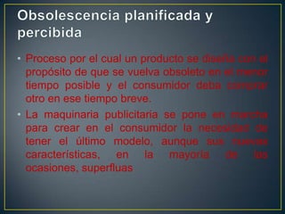 • Proceso por el cual un producto se diseña con el
propósito de que se vuelva obsoleto en el menor
tiempo posible y el consumidor deba comprar
otro en ese tiempo breve.
• La maquinaria publicitaria se pone en marcha
para crear en el consumidor la necesidad de
tener el último modelo, aunque sus nuevas
características, en la mayoría de las
ocasiones, superfluas

 