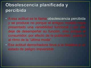 • A esa actitud se le llama obsolescencia percibida
y se produce no porque el antiguo modelo haya
presentado una variabilidad funcional y por ello
deje de desempeñar su función, sino porque el
consumidor, por efecto de la publicidad, quiere ir
al ritmo de la “última moda”
• Esa actitud derrochadora lleva a la biosfera a un
estado de peligro irreversible

 