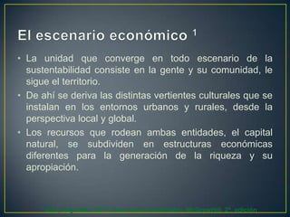 • La unidad que converge en todo escenario de la
sustentabilidad consiste en la gente y su comunidad, le
sigue el territorio.
• De ahí se deriva las distintas vertientes culturales que se
instalan en los entornos urbanos y rurales, desde la
perspectiva local y global.
• Los recursos que rodean ambas entidades, el capital
natural, se subdividen en estructuras económicas
diferentes para la generación de la riqueza y su
apropiación.

1

Díaz, Reynolds. 2011. Desarrollo Sustentable. McGrawHill. 2ª. edición

 