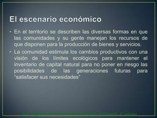 • En el territorio se describen las diversas formas en que
las comunidades y su gente manejan los recursos de
que disponen para la producción de bienes y servicios.
• La comunidad estimula los cambios productivos con una
visión de los límites ecológicos para mantener el
inventario de capital natural para no poner en riesgo las
posibilidades de las generaciones futuras para
“satisfacer sus necesidades”

Díaz, Reynolds. 2011. Desarrollo Sustentable. McGrawHill. 2ª. edición

 