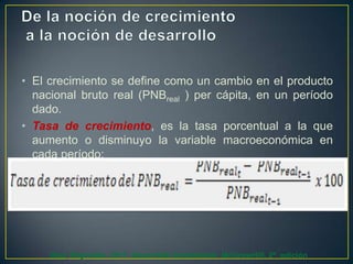 • El crecimiento se define como un cambio en el producto
nacional bruto real (PNBreal ) per cápita, en un período
dado.
• Tasa de crecimiento, es la tasa porcentual a la que
aumento o disminuyo la variable macroeconómica en
cada período:

Díaz, Reynolds. 2011. Desarrollo Sustentable. McGrawHill. 2ª. edición

 