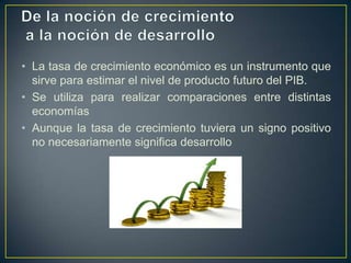 • La tasa de crecimiento económico es un instrumento que
sirve para estimar el nivel de producto futuro del PIB.
• Se utiliza para realizar comparaciones entre distintas
economías
• Aunque la tasa de crecimiento tuviera un signo positivo
no necesariamente significa desarrollo

 
