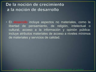 • El desarrollo incluye aspectos no materiales, como la
libertad de pensamiento, de religión, intelectual o
cultural, acceso a la información y opinión pública:
incluye atributos materiales de acceso a niveles mínimos
de materiales y servicios de calidad.

Díaz, Reynolds. 2011. Desarrollo Sustentable. McGrawHill. 2ª. edición

 