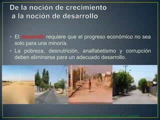 • El desarrollo requiere que el progreso económico no sea
solo para una minoría.
• La pobreza, desnutrición, analfabetismo y corrupción
deben eliminarse para un adecuado desarrollo.

Díaz, Reynolds. 2011. Desarrollo Sustentable. McGrawHill. 2ª. edición

 