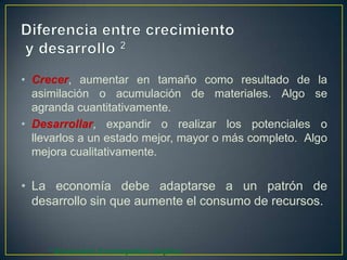 • Crecer, aumentar en tamaño como resultado de la
asimilación o acumulación de materiales. Algo se
agranda cuantitativamente.
• Desarrollar, expandir o realizar los potenciales o
llevarlos a un estado mejor, mayor o más completo. Algo
mejora cualitativamente.

• La economía debe adaptarse a un patrón de
desarrollo sin que aumente el consumo de recursos.

2

Diccionario Enciclopédico Grijalbo

 