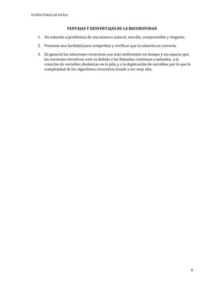 ESTRUCTURAS DE DATOS



                    VENTAJAS Y DESVENTAJAS DE LA RECURSIVIDAD

   1. Da solución a problemas de una manera natural, sencilla, comprensible y elegante.

   2. Presenta una facilidad para comprobar y verificar que la solución es correcta.

   3. En general las soluciones recursivas son más ineficientes en tiempo y en espacio que
      las versiones iterativas, esto es debido a las llamadas continuas a métodos, a la
      creación de variables dinámicas en la pila, y a la duplicación de variables por lo que la
      complejidad de los algoritmos recursivos tiende a ser muy alta.




                                                                                                  4
 