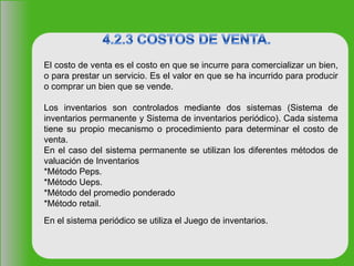 El costo de venta es el costo en que se incurre para comercializar un bien,
o para prestar un servicio. Es el valor en que se ha incurrido para producir
o comprar un bien que se vende.
Los inventarios son controlados mediante dos sistemas (Sistema de
inventarios permanente y Sistema de inventarios periódico). Cada sistema
tiene su propio mecanismo o procedimiento para determinar el costo de
venta.
En el caso del sistema permanente se utilizan los diferentes métodos de
valuación de Inventarios
*Método Peps.
*Método Ueps.
*Método del promedio ponderado
*Método retail.
En el sistema periódico se utiliza el Juego de inventarios.
 
