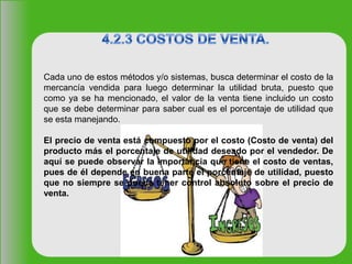 Cada uno de estos métodos y/o sistemas, busca determinar el costo de la
mercancía vendida para luego determinar la utilidad bruta, puesto que
como ya se ha mencionado, el valor de la venta tiene incluido un costo
que se debe determinar para saber cual es el porcentaje de utilidad que
se esta manejando.
El precio de venta está compuesto por el costo (Costo de venta) del
producto más el porcentaje de utilidad deseado por el vendedor. De
aquí se puede observar la importancia que tiene el costo de ventas,
pues de él depende en buena parte el porcentaje de utilidad, puesto
que no siempre se puede tener control absoluto sobre el precio de
venta.
 