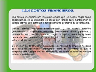 Los costos financieros son las retribuciones que se deben pagar como
consecuencia de la necesidad de contar con fondos para mantener en el
tiempo activos que permitan el funcionamiento operativo de la compañía.
Dichos activos requieren financiamiento, y así existen terceros
(acreedores) o propietarios (dueños), que aportan dinero ( pasivos y
patrimonio neto, respectivamente, según la óptica contable) quienes
demandan una compensación por otorgarlo, dado que el dinero tiene un
valor en el tiempo.
Se originan por la obtención de recursos ajenos que la empresa necesita
para su desenvolvimiento. Incluyen el costo de los intereses que la
compañía debe pagar por los préstamos, así como el costo de otorgar
crédito a los clientes.
 
