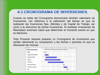 Cuando se habla del Cronograma denominado también calendario de
Inversiones, nos referimos a la estimación del tiempo en que se
realizarán las Inversiones fijas, diferidas y de Capital de Trabajo; así
como a la estructura de dichas Inversiones. Si existiese Inversiones de
Reemplazo entonces habrá que determinar el momento exacto en que
se efectivice.
Todo Proyecto requiere preparar un Cronograma de Inversiones que
señale claramente su composición y las fechas o periodos en que se
efectuaran las mismas.
 