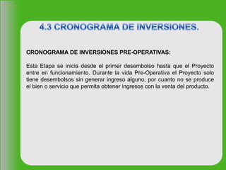CRONOGRAMA DE INVERSIONES PRE-OPERATIVAS:
Esta Etapa se inicia desde el primer desembolso hasta que el Proyecto
entre en funcionamiento. Durante la vida Pre-Operativa el Proyecto solo
tiene desembolsos sin generar ingreso alguno, por cuanto no se produce
el bien o servicio que permita obtener ingresos con la venta del producto.
 