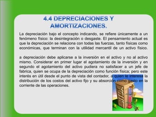 La depreciación bajo el concepto indicando, se refiere únicamente a un
fenómeno físico: la desintegración o desgaste. El pensamiento actual es
que la depreciación se relaciona con todas las fuerzas, tanto físicas como
económicas, que terminan con la utilidad mercantil de un activo físico.
a depreciación debe aplicarse a la inversión en el activo y no al activo
mismo. Considerar en primer lugar el agotamiento de la inversión y en
segundo el agotamiento del activo pudiera no satisfacer a un jefe de
fabrica, quien se ocupa de la depreciación como función física; pero este
interés en útil desde el punto de vista del contador, a quien le interesa la
distribución de los costos del activo fijo y su absorción como gasto en la
corriente de las operaciones.
 