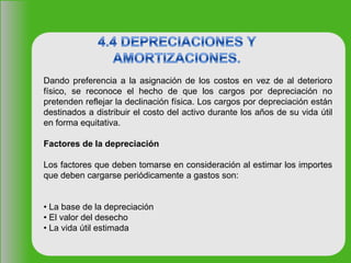 Dando preferencia a la asignación de los costos en vez de al deterioro
físico, se reconoce el hecho de que los cargos por depreciación no
pretenden reflejar la declinación física. Los cargos por depreciación están
destinados a distribuir el costo del activo durante los años de su vida útil
en forma equitativa.
Factores de la depreciación
Los factores que deben tomarse en consideración al estimar los importes
que deben cargarse periódicamente a gastos son:
• La base de la depreciación
• El valor del desecho
• La vida útil estimada
 