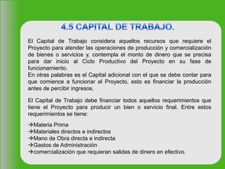 El Capital de Trabajo considera aquellos recursos que requiere el
Proyecto para atender las operaciones de producción y comercialización
de bienes o servicios y, contempla el monto de dinero que se precisa
para dar inicio al Ciclo Productivo del Proyecto en su fase de
funcionamiento.
En otras palabras es el Capital adicional con el que se debe contar para
que comience a funcionar el Proyecto, esto es financiar la producción
antes de percibir ingresos.
El Capital de Trabajo debe financiar todos aquellos requerimientos que
tiene el Proyecto para producir un bien o servicio final. Entre estos
requerimientos se tiene:
Materia Prima
Materiales directos e indirectos
Mano de Obra directa e indirecta
Gastos de Administración
comercialización que requieran salidas de dinero en efectivo.
 