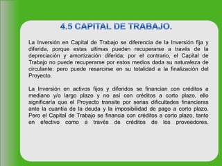 La Inversión en Capital de Trabajo se diferencia de la Inversión fija y
diferida, porque estas ultimas pueden recuperarse a través de la
depreciación y amortización diferida; por el contrario, el Capital de
Trabajo no puede recuperarse por estos medios dada su naturaleza de
circulante; pero puede resarcirse en su totalidad a la finalización del
Proyecto.
La Inversión en activos fijos y diferidos se financian con créditos a
mediano y/o largo plazo y no así con créditos a corto plazo, ello
significaría que el Proyecto transite por serias dificultades financieras
ante la cuantía de la deuda y la imposibilidad de pago a corto plazo.
Pero el Capital de Trabajo se financia con créditos a corto plazo, tanto
en efectivo como a través de créditos de los proveedores.
 