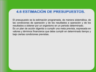 El presupuesto es la estimación programada, de manera sistemática, de
las condiciones de operación y de los resultados a operación y de los
resultados a obtener por un organismo en un periodo determinado.
Es un plan de acción digerido a cumplir una meta prevista, expresada en
valores y términos financieros que debe cumplir en determinado tiempo y
bajo ciertas condiciones previstas.
 