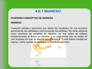 INGRESO
Cualquier partida u operación que afecte los resultados de una empresa
aumentando las utilidades o disminuyendo las pérdidas. No debe utilizarse
como sinónimo de entradas en efectivo, ya que éstas se refieren
exclusivamente al dinero en efectivo o su equivalente que se recibe en
una empresa sin que se afecten sus resultados. Puede haber entrada sin
ingreso, como cuando se consigue un préstamo bancario.
DIVERSOS CONCEPTOS DE INGRESO.
 