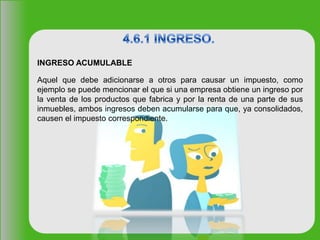 INGRESO ACUMULABLE
Aquel que debe adicionarse a otros para causar un impuesto, como
ejemplo se puede mencionar el que si una empresa obtiene un ingreso por
la venta de los productos que fabrica y por la renta de una parte de sus
inmuebles, ambos ingresos deben acumularse para que, ya consolidados,
causen el impuesto correspondiente.
 