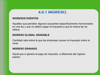INGRESOS EXENTOS
Aquellos que perciben algunos causantes específicamente mencionados
en una ley y que no deben pagar el impuesto a que la misma ley se
refiere.
INGRESO GLOBAL GRAVABLE
Cantidad neta sobre la que las empresas causan el impuesto sobre la
renta
INGRESO GRAVADO
Aquel que sí genera el pago de impuesto, a diferencia del ingreso
exento.
 