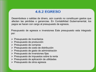 Desembolsos o salidas de dinero, aún cuando no constituyan gastos que
afecten las pérdidas o ganancias. En Contabilidad Gubernamental, los
pagos se hacen con cargo al presupuesto de egresos.
Presupuesto de egresos e inversiones Este presupuesto esta integrado
por:
 Presupuesto de inventarios
 Presupuesto de producción
 Presupuesto de compras
 Presupuesto de costo de distribución
 Presupuesto de gasto de administración
 Presupuesto de inversiones fijas
 Presupuesto de impuestos sobre la renta
 Presupuesto de aplicación de utilidades
 Presupuesto de otros egresos
 