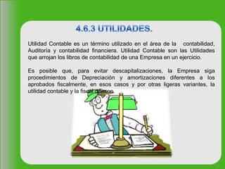 Utilidad Contable es un término utilizado en el área de la contabilidad,
Auditoría y contabilidad financiera. Utilidad Contable son las Utilidades
que arrojan los libros de contabilidad de una Empresa en un ejercicio.
Es posible que, para evitar descapitalizaciones, la Empresa siga
procedimientos de Depreciación y amortizaciones diferentes a los
aprobados fiscalmente, en esos casos y por otras ligeras variantes, la
utilidad contable y la fiscal difieren.
 