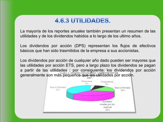 La mayoría de los reportes anuales también presentan un resumen de las
utilidades y de los dividendos habidos a lo largo de los ultimo años.
Los dividendos por acción (DPS) representan los flujos de efectivos
básicos que han sido trasmitidos de la empresa a sus accionistas.
Los dividendos por acción de cualquier año dado pueden ser mayores que
las utilidades por acción ETS, pero a largo plazo los dividendos se pagan
a partir de las utilidades ; por consiguiente; los dividendos por acción
generalmente son más pequeños que las utilidades por acción.
 