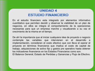 En el estudio financiero esta integrado por elementos informativo
cuantitativo que permiten decidir y observar la viabilidad de un plan de
negocios, en ellos se integra el comportamiento de la operaciones
necesarias para que un empresa marche y visualizando a su vez el
crecimiento de la misma en el tiempo.
De ahí la importancia que al iniciar cualquiera idea de proyecto o negocio
contemple las variables que intervienen en el desarrollo e
implementación, consideran el costo efectivo que con lleva el operar el
proyecto en términos financieros que implica el costo de capital de
trabajo, adquisiciones de activo fijo y gastos pre operativo hasta obtener
los indicadores financieros en los Estados Financieros como son.
El Balance General, Estado de Perdidas y Ganancias y Flujo de Efectivo.
 