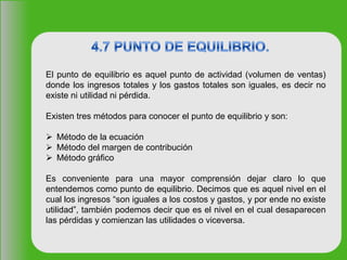 El punto de equilibrio es aquel punto de actividad (volumen de ventas)
donde los ingresos totales y los gastos totales son iguales, es decir no
existe ni utilidad ni pérdida.
Existen tres métodos para conocer el punto de equilibrio y son:
 Método de la ecuación
 Método del margen de contribución
 Método gráfico
Es conveniente para una mayor comprensión dejar claro lo que
entendemos como punto de equilibrio. Decimos que es aquel nivel en el
cual los ingresos “son iguales a los costos y gastos, y por ende no existe
utilidad”, también podemos decir que es el nivel en el cual desaparecen
las pérdidas y comienzan las utilidades o viceversa.
 