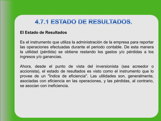 El Estado de Resultados
Es el instrumento que utiliza la administración de la empresa para reportar
las operaciones efectuadas durante el periodo contable. De esta manera
la utilidad (pérdida) se obtiene restando los gastos y/o pérdidas a los
ingresos y/o ganancias.
Ahora, desde el punto de vista del inversionista (sea acreedor o
accionista), el estado de resultados es visto como el instrumento que lo
provee de un "Índice de eficiencia". Las utilidades son, generalmente,
asociadas con eficiencia en las operaciones, y las pérdidas, al contrario,
se asocian con ineficiencia.
 