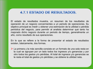 El estado de resultados muestra, un resumen de los resultados de
operación de un negocio concernientes a un periodo de operaciones. Su
objetivo principal es medir u obtener una estimación de la utilidad o pérdida
periódica del negocio, para permitir al analista determinar qué tanto ha
mejorado dicho negocio durante un periodo de tiempo, generalmente un
año, como resultado de sus operaciones.
En lo que se refiere a la forma de presentar el estado de resultados
existen, básicamente, dos formas.
 La primera y la más sencilla consiste en un formato de una sola resta en
la cual se agrupan por un lado todos los ingresos y/o ganancias y por
otro todos los gastos y/o pérdidas. Al total de ingresos y/o ganancias se
le resta el total de gastos y/o pérdidas y se obtiene la utilidad neta.
 