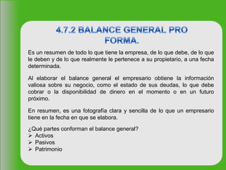 Es un resumen de todo lo que tiene la empresa, de lo que debe, de lo que
le deben y de lo que realmente le pertenece a su propietario, a una fecha
determinada.
Al elaborar el balance general el empresario obtiene la información
valiosa sobre su negocio, como el estado de sus deudas, lo que debe
cobrar o la disponibilidad de dinero en el momento o en un futuro
próximo.
En resumen, es una fotografía clara y sencilla de lo que un empresario
tiene en la fecha en que se elabora.
¿Qué partes conforman el balance general?
 Activos
 Pasivos
 Patrimonio
 