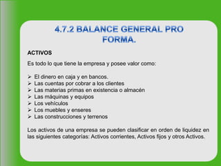 ACTIVOS
Es todo lo que tiene la empresa y posee valor como:
 El dinero en caja y en bancos.
 Las cuentas por cobrar a los clientes
 Las materias primas en existencia o almacén
 Las máquinas y equipos
 Los vehículos
 Los muebles y enseres
 Las construcciones y terrenos
Los activos de una empresa se pueden clasificar en orden de liquidez en
las siguientes categorías: Activos corrientes, Activos fijos y otros Activos.
 