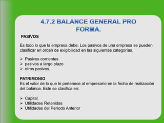 PASIVOS
Es todo lo que la empresa debe. Los pasivos de una empresa se pueden
clasificar en orden de exigibilidad en las siguientes categorías.
 Pasivos corrientes
 pasivos a largo plazo
 otros pasivos.
PATRIMONIO
Es el valor de lo que le pertenece al empresario en la fecha de realización
del balance. Este se clasifica en:
 Capital
 Utilidades Retenidas
 Utilidades del Período Anterior
 