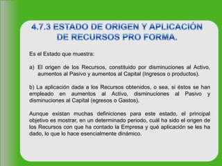 Es el Estado que muestra:
a) El origen de los Recursos, constituido por disminuciones al Activo,
aumentos al Pasivo y aumentos al Capital (Ingresos o productos).
b) La aplicación dada a los Recursos obtenidos, o sea, si éstos se han
empleado en aumentos al Activo, disminuciones al Pasivo y
disminuciones al Capital (egresos o Gastos).
Aunque existan muchas definiciones para este estado, el principal
objetivo es mostrar, en un determinado periodo, cuál ha sido el origen de
los Recursos con que ha contado la Empresa y qué aplicación se les ha
dado, lo que lo hace esencialmente dinámico.
 