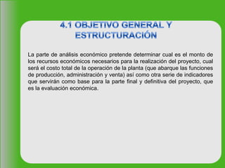 La parte de análisis económico pretende determinar cual es el monto de
los recursos económicos necesarios para la realización del proyecto, cual
será el costo total de la operación de la planta (que abarque las funciones
de producción, administración y venta) así como otra serie de indicadores
que servirán como base para la parte final y definitiva del proyecto, que
es la evaluación económica.
 
