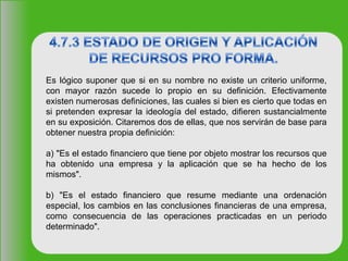 Es lógico suponer que si en su nombre no existe un criterio uniforme,
con mayor razón sucede lo propio en su definición. Efectivamente
existen numerosas definiciones, las cuales si bien es cierto que todas en
si pretenden expresar la ideología del estado, difieren sustancialmente
en su exposición. Citaremos dos de ellas, que nos servirán de base para
obtener nuestra propia definición:
a) "Es el estado financiero que tiene por objeto mostrar los recursos que
ha obtenido una empresa y la aplicación que se ha hecho de los
mismos".
b) "Es el estado financiero que resume mediante una ordenación
especial, los cambios en las conclusiones financieras de una empresa,
como consecuencia de las operaciones practicadas en un periodo
determinado".
 