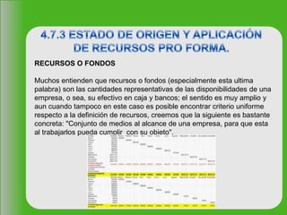 RECURSOS O FONDOS
Muchos entienden que recursos o fondos (especialmente esta ultima
palabra) son las cantidades representativas de las disponibilidades de una
empresa, o sea, su efectivo en caja y bancos; el sentido es muy amplio y
aun cuando tampoco en este caso es posible encontrar criterio uniforme
respecto a la definición de recursos, creemos que la siguiente es bastante
concreta: "Conjunto de medios al alcance de una empresa, para que esta
al trabajarlos pueda cumplir con su objeto".
 