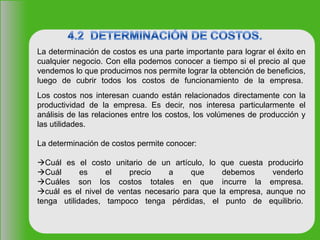 La determinación de costos es una parte importante para lograr el éxito en
cualquier negocio. Con ella podemos conocer a tiempo si el precio al que
vendemos lo que producimos nos permite lograr la obtención de beneficios,
luego de cubrir todos los costos de funcionamiento de la empresa.
Los costos nos interesan cuando están relacionados directamente con la
productividad de la empresa. Es decir, nos interesa particularmente el
análisis de las relaciones entre los costos, los volúmenes de producción y
las utilidades.
La determinación de costos permite conocer:
Cuál es el costo unitario de un artículo, lo que cuesta producirlo
Cuál es el precio a que debemos venderlo
Cuáles son los costos totales en que incurre la empresa.
cuál es el nivel de ventas necesario para que la empresa, aunque no
tenga utilidades, tampoco tenga pérdidas, el punto de equilibrio.
 