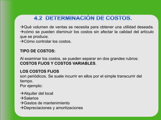 Qué volumen de ventas se necesita para obtener una utilidad deseada.
cómo se pueden disminuir los costos sin afectar la calidad del artículo
que se produce.
Cómo controlar los costos.
TIPO DE COSTOS:
Al examinar los costos, se pueden separar en dos grandes rubros:
COSTOS FIJOS Y COSTOS VARIABLES.
LOS COSTOS FIJOS
son periódicos. Se suele incurrir en ellos por el simple transcurrir del
tiempo.
Por ejemplo:
Alquiler del local
Salarios
Gastos de mantenimiento
Depreciaciones y amortizaciones
 