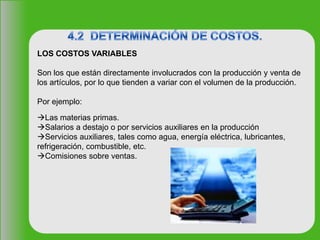 LOS COSTOS VARIABLES
Son los que están directamente involucrados con la producción y venta de
los artículos, por lo que tienden a variar con el volumen de la producción.
Por ejemplo:
Las materias primas.
Salarios a destajo o por servicios auxiliares en la producción
Servicios auxiliares, tales como agua, energía eléctrica, lubricantes,
refrigeración, combustible, etc.
Comisiones sobre ventas.
 