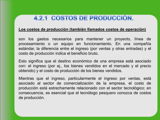 Los costos de producción (también llamados costos de operación)
son los gastos necesarios para mantener un proyecto, línea de
procesamiento o un equipo en funcionamiento. En una compañía
estándar, la diferencia entre el ingreso (por ventas y otras entradas) y el
costo de producción indica el beneficio bruto.
Esto significa que el destino económico de una empresa está asociado
con: el ingreso (por ej., los bienes vendidos en el mercado y el precio
obtenido) y el costo de producción de los bienes vendidos.
Mientras que el ingreso, particularmente el ingreso por ventas, está
asociado al sector de comercialización de la empresa, el costo de
producción está estrechamente relacionado con el sector tecnológico; en
consecuencia, es esencial que el tecnólogo pesquero conozca de costos
de producción.
 