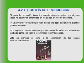 El costo de producción tiene dos características opuestas, que algunas
veces no están bien entendidas en los países en vías de desarrollo.
 La primera es que para producir bienes uno debe gastar; esto significa
generar un costo.
La segunda característica es que los costos deberían ser mantenidos
tan bajos como sea posible y eliminados los innecesarios.
Esto no significa el corte o la eliminación de los costos
indiscriminadamente.
 