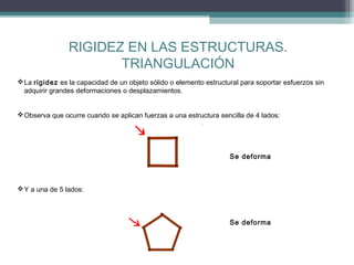 RIGIDEZ EN LAS ESTRUCTURAS.
TRIANGULACIÓN
 La rigidez es la capacidad de un objeto sólido o elemento estructural para soportar esfuerzos sin
adquirir grandes deformaciones o desplazamientos.
 Observa que ocurre cuando se aplican fuerzas a una estructura sencilla de 4 lados:

Se deforma

 Y a una de 5 lados:

Se deforma

 