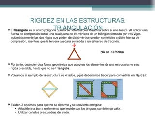 RIGIDEZ EN LAS ESTRUCTURAS.
TRIANGULACIÓN
 El triángulo es el único polígono que no se deforma cuando actúa sobre él una fuerza. Al aplicar una
fuerza de compresión sobre uno cualquiera de los vértices de un triángulo formado por tres vigas,
automáticamente las dos vigas que parten de dicho vértice quedan sometidas a dicha fuerza de
compresión, mientras que la tercera quedará sometida a un esfuerzo de tracción.
No se deforma

 Por tanto, cualquier otra forma geométrica que adopten los elementos de una estructura no será
rígida o estable, hasta que no se triangule.
 Volvamos al ejemplo de la estructura de 4 lados, ¿qué deberíamos hacer para convertirla en rígida?

 Existen 2 opciones para que no se deforme y se convierta en rígida:
• Añadirle una barra o elemento que impide que los ángulos cambien su valor.
• Utilizar cartelas o escuadras de unión.

 