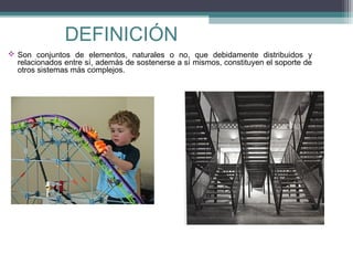 DEFINICIÓN
 Son conjuntos de elementos, naturales o no, que debidamente distribuidos y
relacionados entre sí, además de sostenerse a sí mismos, constituyen el soporte de
otros sistemas más complejos.

 