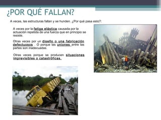 ¿POR QUÉ FALLAN?
A veces, las estructuras fallan y se hunden. ¿Por qué pasa esto?:
A veces por la fatiga elástica causada por la
actuación repetida de una fuerza que en principio se
resiste.
Otras veces por un diseño o una fabricación
defectuosos . O porque las uniones entre las
partes son inadecuadas.
Otras veces porque se producen situaciones
imprevisibles o catastróficas.

 