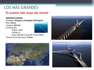 LOS MÁS GRANDES
El puente más largo del mundo
QINGDAO HAIWAN
Ciudades: Qingdao y Huangdao (Shanghai)
País: China
Longitud: 42,5 km
Construcción:
Pilares: 5200
Carriles: 6
Acero 450.000 T(unas 65 Torres Eiffel)
Tiempo de Construcción: 4 años

 