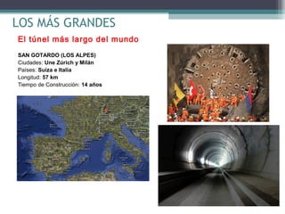 LOS MÁS GRANDES
El túnel más largo del mundo
SAN GOTARDO (LOS ALPES)
Ciudades: Une Zúrich y Milán
Países: Suiza e Italia
Longitud: 57 km
Tiempo de Construcción: 14 años

 