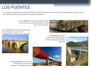 LOS PUENTES
Los puentes son estructuras que las personas han ido construyendo para superar accidentes geográficos. Según el uso
nos podemos encontrar acueductos, viaductos, pasarelas, etc

Los de madera son baratos, ligeros y fáciles
de construir, pero poco resistentes, por eso
casi no se construyen.
Los de piedra son muy resistentes, pero
muy costosos. Se usaron en la
antigüedad por no tener otros materiales.

Los de hormigón armado son de
montaje rápido y baratos de
mantener. Su resistencia es alta

Los metálicos permiten
diseños muy espectaculares
pero son caros de construir y
mantener

 