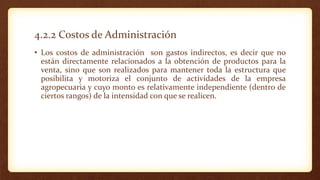 4.2.2 Costos de Administración
• Los costos de administración son gastos indirectos, es decir que no
están directamente relacionados a la obtención de productos para la
venta, sino que son realizados para mantener toda la estructura que
posibilita y motoriza el conjunto de actividades de la empresa
agropecuaria y cuyo monto es relativamente independiente (dentro de
ciertos rangos) de la intensidad con que se realicen.
 